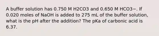 A buffer solution has 0.750 M H2CO3 and 0.650 M HCO3−. If 0.020 moles of NaOH is added to 275 mL of the buffer solution, what is the pH after the addition? The pKa of carbonic acid is 6.37.