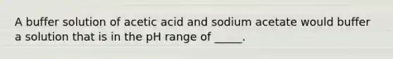 A buffer solution of acetic acid and sodium acetate would buffer a solution that is in the pH range of _____.