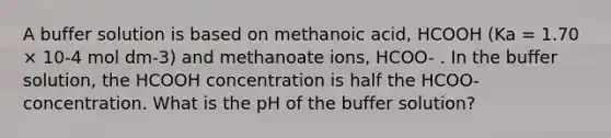 A buffer solution is based on methanoic acid, HCOOH (Ka = 1.70 × 10-4 mol dm-3) and methanoate ions, HCOO- . In the buffer solution, the HCOOH concentration is half the HCOO- concentration. What is the pH of the buffer solution?