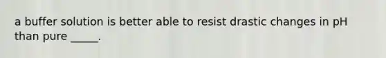 a buffer solution is better able to resist drastic changes in pH than pure _____.