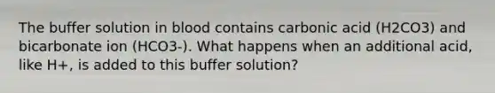 The buffer solution in blood contains carbonic acid (H2CO3) and bicarbonate ion (HCO3-). What happens when an additional acid, like H+, is added to this buffer solution?