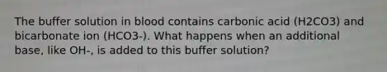 The buffer solution in blood contains carbonic acid (H2CO3) and bicarbonate ion (HCO3-). What happens when an additional base, like OH-, is added to this buffer solution?