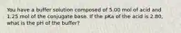 You have a buffer solution composed of 5.00 mol of acid and 1.25 mol of the conjugate base. If the pKa of the acid is 2.80, what is the pH of the buffer?