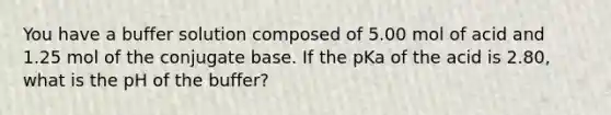 You have a buffer solution composed of 5.00 mol of acid and 1.25 mol of the conjugate base. If the pKa of the acid is 2.80, what is the pH of the buffer?