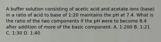 A buffer solution consisting of acetic acid and acetate ions (base) in a ratio of acid to base of 1:20 maintains the pH at 7.4. What is the ratio of the two components if the pH were to become 8.4 after addition of more of the basic component. A. 1:200 B. 1:21 C. 1:30 D. 1:40