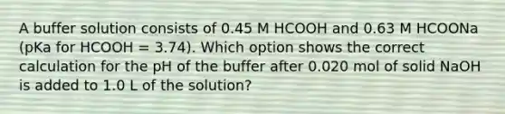 A buffer solution consists of 0.45 M HCOOH and 0.63 M HCOONa (pKa for HCOOH = 3.74). Which option shows the correct calculation for the pH of the buffer after 0.020 mol of solid NaOH is added to 1.0 L of the solution?