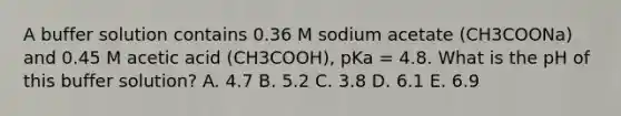 A buffer solution contains 0.36 M sodium acetate (CH3COONa) and 0.45 M acetic acid (CH3COOH), pKa = 4.8. What is the pH of this buffer solution? A. 4.7 B. 5.2 C. 3.8 D. 6.1 E. 6.9