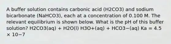 A buffer solution contains carbonic acid (H2CO3) and sodium bicarbonate (NaHCO3), each at a concentration of 0.100 M. The relevant equilibrium is shown below. What is the pH of this buffer solution? H2CO3(aq) + H2O(l) H3O+(aq) + HCO3−(aq) Ka = 4.5 × 10−7