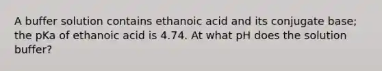 A buffer solution contains ethanoic acid and its conjugate base; the pKa of ethanoic acid is 4.74. At what pH does the solution buffer?