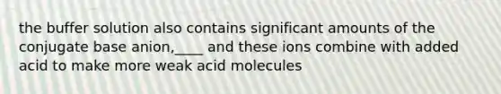 the buffer solution also contains significant amounts of the conjugate base anion,____ and these ions combine with added acid to make more weak acid molecules