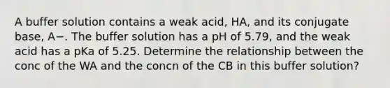 A buffer solution contains a weak acid, HA, and its conjugate base, A−. The buffer solution has a pH of 5.79, and the weak acid has a pKa of 5.25. Determine the relationship between the conc of the WA and the concn of the CB in this buffer solution?