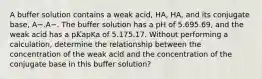 A buffer solution contains a weak acid, HA, HA, and its conjugate base, A−.A−. The buffer solution has a pH of 5.695.69, and the weak acid has a p𝐾apKa of 5.175.17. Without performing a calculation, determine the relationship between the concentration of the weak acid and the concentration of the conjugate base in this buffer solution?