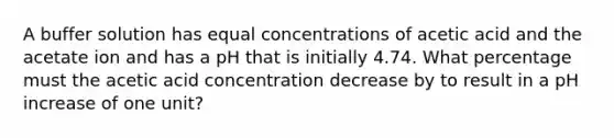 A buffer solution has equal concentrations of acetic acid and the acetate ion and has a pH that is initially 4.74. What percentage must the acetic acid concentration decrease by to result in a pH increase of one unit?