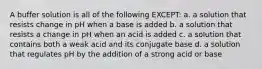 A buffer solution is all of the following EXCEPT: a. a solution that resists change in pH when a base is added b. a solution that resists a change in pH when an acid is added c. a solution that contains both a weak acid and its conjugate base d. a solution that regulates pH by the addition of a strong acid or base