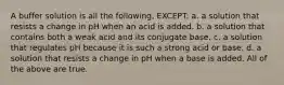 A buffer solution is all the following, EXCEPT: a. a solution that resists a change in pH when an acid is added. b. a solution that contains both a weak acid and its conjugate base. c. a solution that regulates pH because it is such a strong acid or base. d. a solution that resists a change in pH when a base is added. All of the above are true.