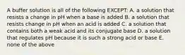 A buffer solution is all of the following EXCEPT: A. a solution that resists a change in pH when a base is added B. a solution that resists change in pH when an acid is added C. a solution that contains both a weak acid and its conjugate base D. a solution that regulates pH because it is such a strong acid or base E. none of the above