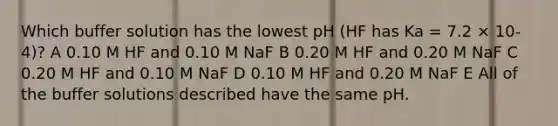 Which buffer solution has the lowest pH (HF has Ka = 7.2 × 10-4)? A 0.10 M HF and 0.10 M NaF B 0.20 M HF and 0.20 M NaF C 0.20 M HF and 0.10 M NaF D 0.10 M HF and 0.20 M NaF E All of the buffer solutions described have the same pH.