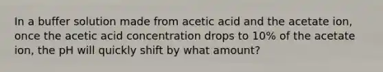 In a buffer solution made from acetic acid and the acetate ion, once the acetic acid concentration drops to 10% of the acetate ion, the pH will quickly shift by what amount?