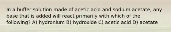 In a buffer solution made of acetic acid and sodium acetate, any base that is added will react primarily with which of the following? A) hydronium B) hydroxide C) acetic acid D) acetate