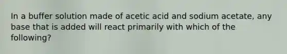 In a buffer solution made of acetic acid and sodium acetate, any base that is added will react primarily with which of the following?