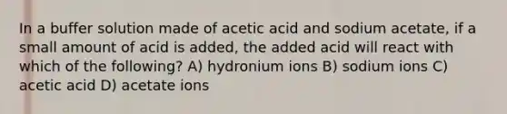 In a buffer solution made of acetic acid and sodium acetate, if a small amount of acid is added, the added acid will react with which of the following? A) hydronium ions B) sodium ions C) acetic acid D) acetate ions