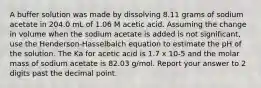 A buffer solution was made by dissolving 8.11 grams of sodium acetate in 204.0 mL of 1.06 M acetic acid. Assuming the change in volume when the sodium acetate is added is not significant, use the Henderson-Hasselbalch equation to estimate the pH of the solution. The Ka for acetic acid is 1.7 x 10-5 and the molar mass of sodium acetate is 82.03 g/mol. Report your answer to 2 digits past the decimal point.