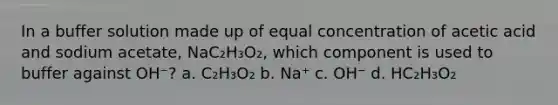 In a buffer solution made up of equal concentration of acetic acid and sodium acetate, NaC₂H₃O₂, which component is used to buffer against OH⁻? a. C₂H₃O₂ b. Na⁺ c. OH⁻ d. HC₂H₃O₂