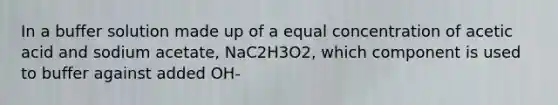 In a buffer solution made up of a equal concentration of acetic acid and sodium acetate, NaC2H3O2, which component is used to buffer against added OH-