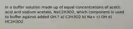 In a buffer solution made up of equal concentrations of acetic acid and sodium acetate, NaC2H3O2, which component is used to buffer against added OH-? a) C2H3O2 b) Na+ c) OH d) HC2H3O2