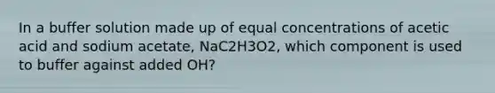 In a buffer solution made up of equal concentrations of acetic acid and sodium acetate, NaC2H3O2, which component is used to buffer against added OH?