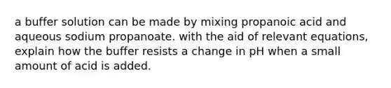 a buffer solution can be made by mixing propanoic acid and aqueous sodium propanoate. with the aid of relevant equations, explain how the buffer resists a change in pH when a small amount of acid is added.