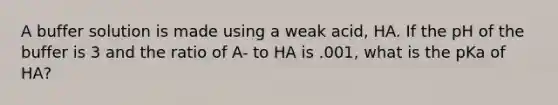 A buffer solution is made using a weak acid, HA. If the pH of the buffer is 3 and the ratio of A- to HA is .001, what is the pKa of HA?