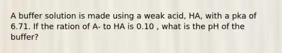 A buffer solution is made using a weak acid, HA, with a pka of 6.71. If the ration of A- to HA is 0.10 , what is the pH of the buffer?