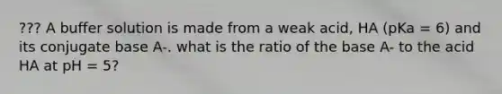 ??? A buffer solution is made from a weak acid, HA (pKa = 6) and its conjugate base A-. what is the ratio of the base A- to the acid HA at pH = 5?