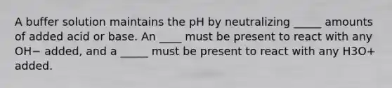 A buffer solution maintains the pH by neutralizing _____ amounts of added acid or base. An ____ must be present to react with any OH− added, and a _____ must be present to react with any H3O+ added.