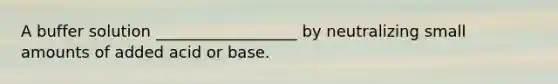 A buffer solution __________________ by neutralizing small amounts of added acid or base.