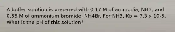 A buffer solution is prepared with 0.17 M of ammonia, NH3, and 0.55 M of ammonium bromide, NH4Br. For NH3, Kb = 7.3 x 10-5. What is the pH of this solution?