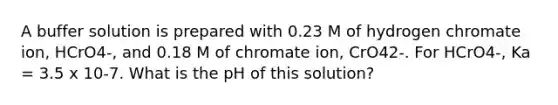 A buffer solution is prepared with 0.23 M of hydrogen chromate ion, HCrO4-, and 0.18 M of chromate ion, CrO42-. For HCrO4-, Ka = 3.5 x 10-7. What is the pH of this solution?