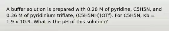 A buffer solution is prepared with 0.28 M of pyridine, C5H5N, and 0.36 M of pyridinium triflate, (C5H5NH)(OTf). For C5H5N, Kb = 1.9 x 10-9. What is the pH of this solution?