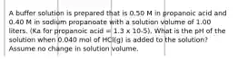 A buffer solution is prepared that is 0.50 M in propanoic acid and 0.40 M in sodium propanoate with a solution volume of 1.00 liters. (Ka for propanoic acid = 1.3 x 10-5). What is the pH of the solution when 0.040 mol of HCl(g) is added to the solution? Assume no change in solution volume.