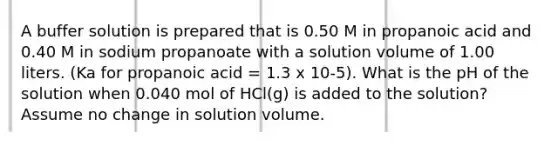 A buffer solution is prepared that is 0.50 M in propanoic acid and 0.40 M in sodium propanoate with a solution volume of 1.00 liters. (Ka for propanoic acid = 1.3 x 10-5). What is the pH of the solution when 0.040 mol of HCl(g) is added to the solution? Assume no change in solution volume.