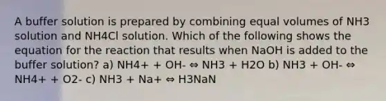 A buffer solution is prepared by combining equal volumes of NH3 solution and NH4Cl solution. Which of the following shows the equation for the reaction that results when NaOH is added to the buffer solution? a) NH4+ + OH- ⇔ NH3 + H2O b) NH3 + OH- ⇔ NH4+ + O2- c) NH3 + Na+ ⇔ H3NaN