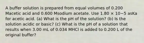 A buffer solution is prepared from equal volumes of 0.200 Macetic acid and 0.600 Msodium acetate. Use 1.80 × 10−5 asKa for acetic acid. (a) What is the pH of the solution? (b) Is the solution acidic or basic? (c) What is the pH of a solution that results when 3.00 mL of 0.034 MHCl is added to 0.200 L of the original buffer?