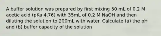 A buffer solution was prepared by first mixing 50 mL of 0.2 M acetic acid (pKa 4.76) with 35mL of 0.2 M NaOH and then diluting the solution to 200mL with water. Calculate (a) the pH and (b) buffer capacity of the solution