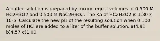 A buffer solution is prepared by mixing equal volumes of 0.500 M HC2H3O2 and 0.500 M NaC2H3O2. The Ka of HC2H3O2 is 1.80 x 10-5. Calculate the new pH of the resulting solution when 0.100 moles of HCl are added to a liter of the buffer solution. a)4.91 b)4.57 c)1.00