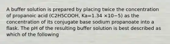 A buffer solution is prepared by placing twice the concentration of propanoic acid (C2H5COOH, Ka=1.34 ×10−5) as the concentration of its conjugate base sodium propanoate into a flask. The pH of the resulting buffer solution is best described as which of the following