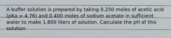 A buffer solution is prepared by taking 0.250 moles of acetic acid (pKa = 4.76) and 0.400 moles of sodium acetate in sufficient water to make 1.800 liters of solution. Calculate the pH of this solution