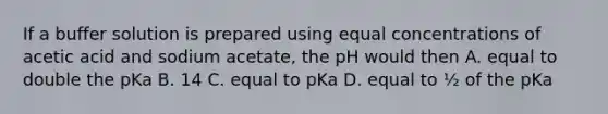 If a buffer solution is prepared using equal concentrations of acetic acid and sodium acetate, the pH would then A. equal to double the pKa B. 14 C. equal to pKa D. equal to ½ of the pKa