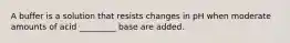 A buffer is a solution that resists changes in pH when moderate amounts of acid _________ base are added.