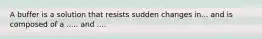 A buffer is a solution that resists sudden changes in... and is composed of a ..... and ....